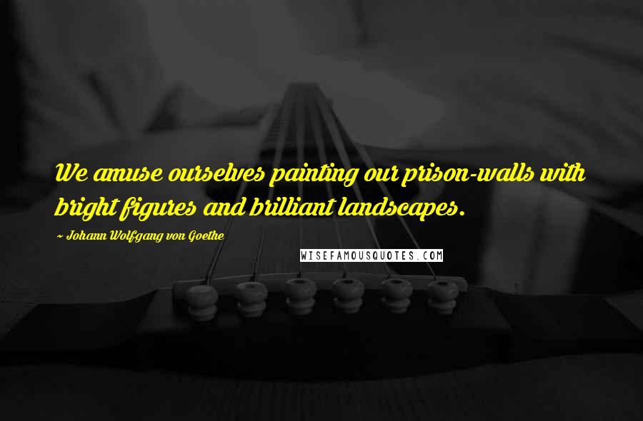 Johann Wolfgang Von Goethe Quotes: We amuse ourselves painting our prison-walls with bright figures and brilliant landscapes.