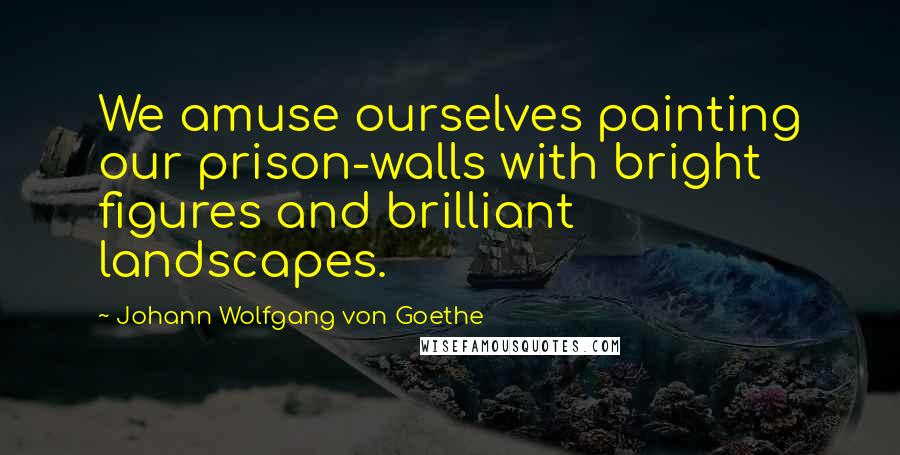 Johann Wolfgang Von Goethe Quotes: We amuse ourselves painting our prison-walls with bright figures and brilliant landscapes.