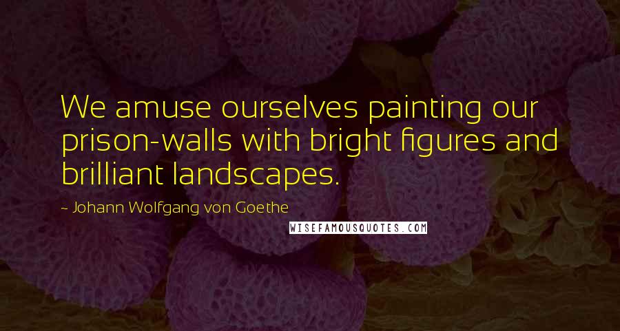 Johann Wolfgang Von Goethe Quotes: We amuse ourselves painting our prison-walls with bright figures and brilliant landscapes.