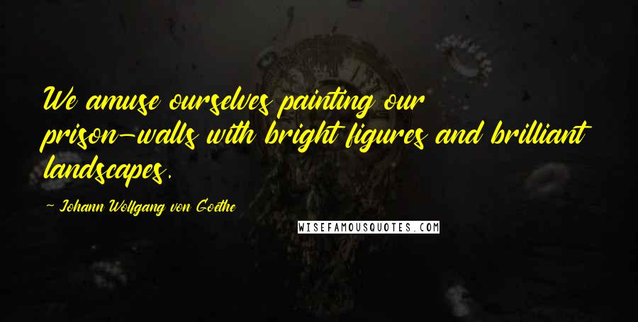 Johann Wolfgang Von Goethe Quotes: We amuse ourselves painting our prison-walls with bright figures and brilliant landscapes.