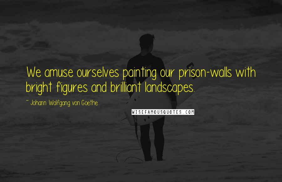 Johann Wolfgang Von Goethe Quotes: We amuse ourselves painting our prison-walls with bright figures and brilliant landscapes.