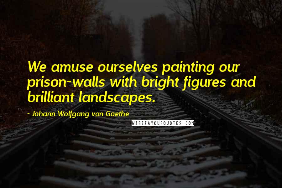 Johann Wolfgang Von Goethe Quotes: We amuse ourselves painting our prison-walls with bright figures and brilliant landscapes.