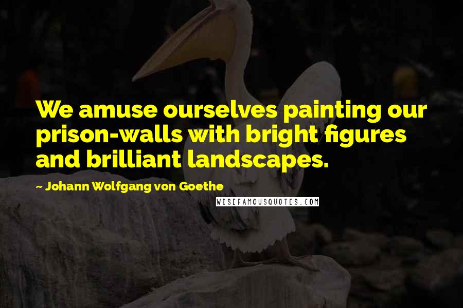 Johann Wolfgang Von Goethe Quotes: We amuse ourselves painting our prison-walls with bright figures and brilliant landscapes.