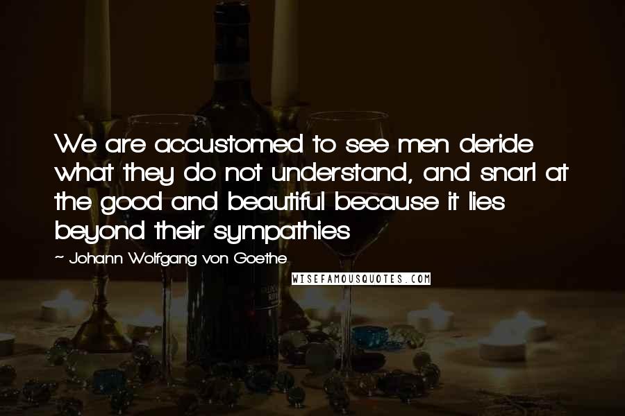 Johann Wolfgang Von Goethe Quotes: We are accustomed to see men deride what they do not understand, and snarl at the good and beautiful because it lies beyond their sympathies