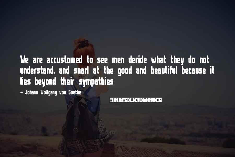 Johann Wolfgang Von Goethe Quotes: We are accustomed to see men deride what they do not understand, and snarl at the good and beautiful because it lies beyond their sympathies