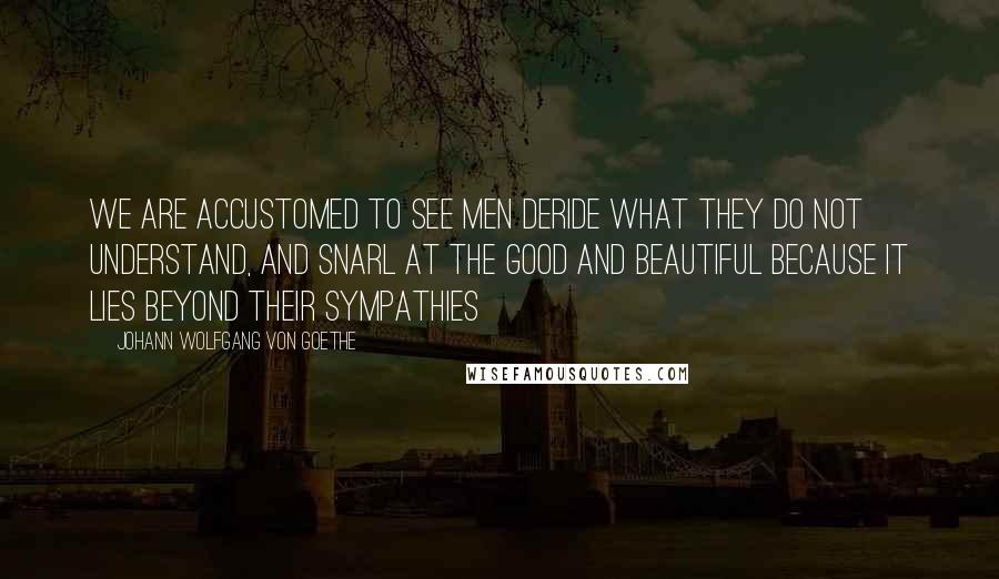 Johann Wolfgang Von Goethe Quotes: We are accustomed to see men deride what they do not understand, and snarl at the good and beautiful because it lies beyond their sympathies