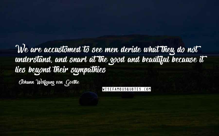 Johann Wolfgang Von Goethe Quotes: We are accustomed to see men deride what they do not understand, and snarl at the good and beautiful because it lies beyond their sympathies