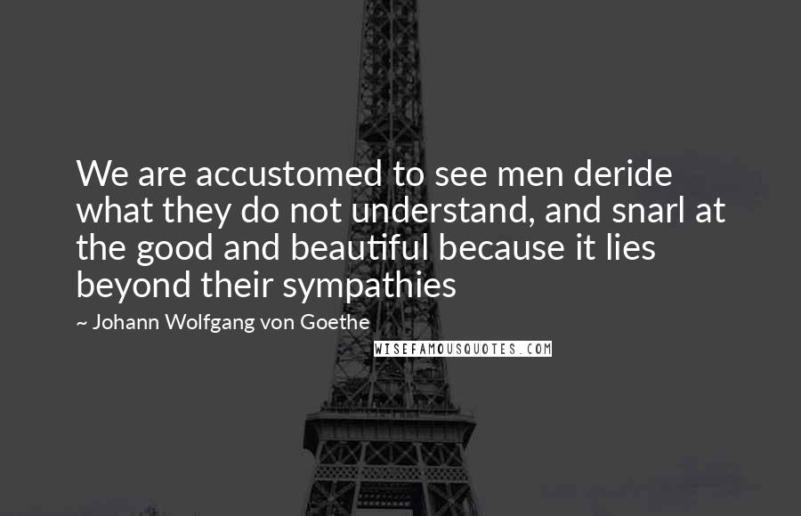 Johann Wolfgang Von Goethe Quotes: We are accustomed to see men deride what they do not understand, and snarl at the good and beautiful because it lies beyond their sympathies