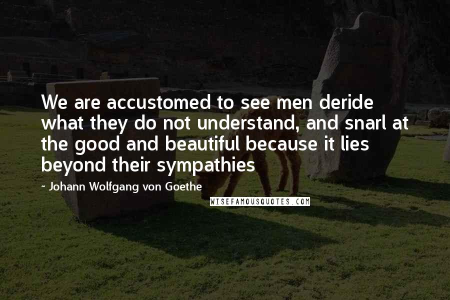 Johann Wolfgang Von Goethe Quotes: We are accustomed to see men deride what they do not understand, and snarl at the good and beautiful because it lies beyond their sympathies