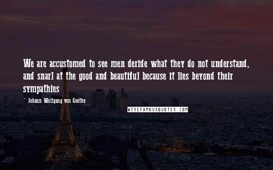 Johann Wolfgang Von Goethe Quotes: We are accustomed to see men deride what they do not understand, and snarl at the good and beautiful because it lies beyond their sympathies