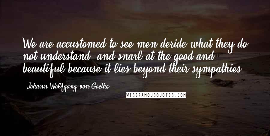 Johann Wolfgang Von Goethe Quotes: We are accustomed to see men deride what they do not understand, and snarl at the good and beautiful because it lies beyond their sympathies