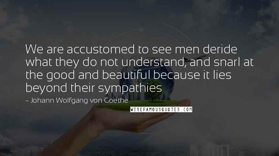 Johann Wolfgang Von Goethe Quotes: We are accustomed to see men deride what they do not understand, and snarl at the good and beautiful because it lies beyond their sympathies