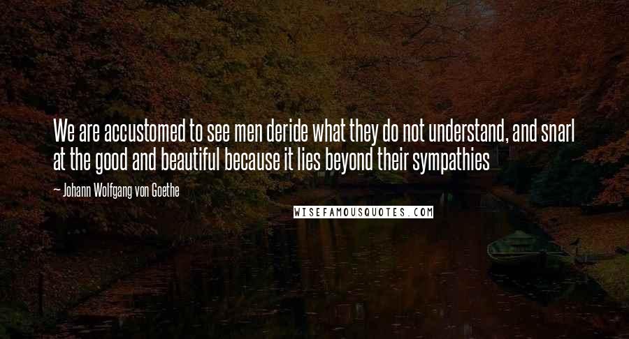 Johann Wolfgang Von Goethe Quotes: We are accustomed to see men deride what they do not understand, and snarl at the good and beautiful because it lies beyond their sympathies