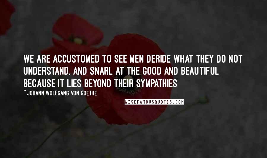 Johann Wolfgang Von Goethe Quotes: We are accustomed to see men deride what they do not understand, and snarl at the good and beautiful because it lies beyond their sympathies