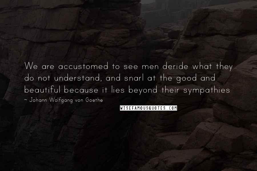 Johann Wolfgang Von Goethe Quotes: We are accustomed to see men deride what they do not understand, and snarl at the good and beautiful because it lies beyond their sympathies