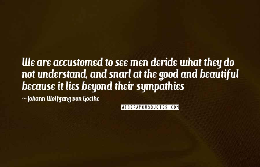 Johann Wolfgang Von Goethe Quotes: We are accustomed to see men deride what they do not understand, and snarl at the good and beautiful because it lies beyond their sympathies
