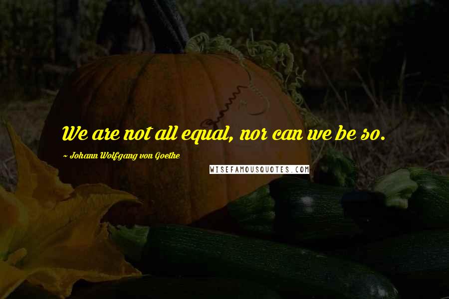 Johann Wolfgang Von Goethe Quotes: We are not all equal, nor can we be so.