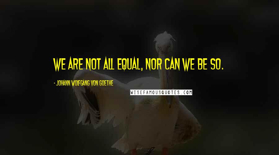 Johann Wolfgang Von Goethe Quotes: We are not all equal, nor can we be so.