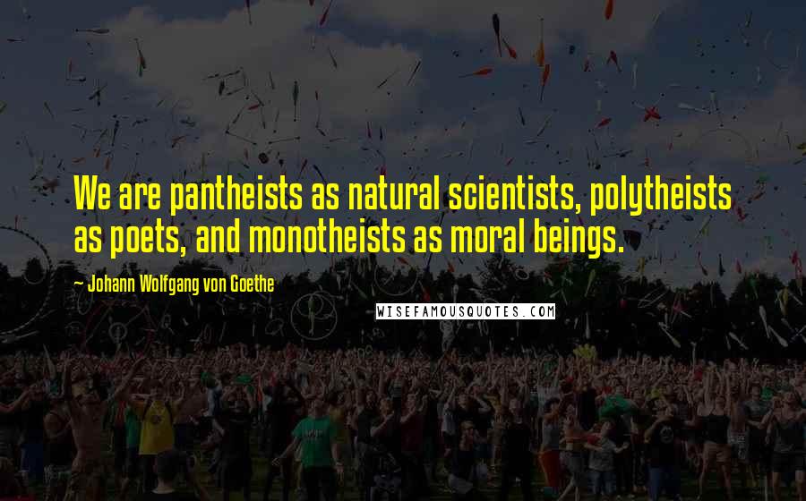 Johann Wolfgang Von Goethe Quotes: We are pantheists as natural scientists, polytheists as poets, and monotheists as moral beings.