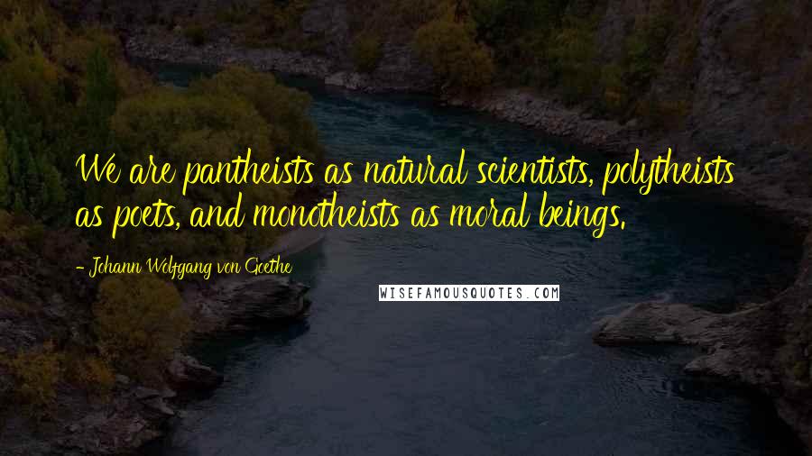 Johann Wolfgang Von Goethe Quotes: We are pantheists as natural scientists, polytheists as poets, and monotheists as moral beings.