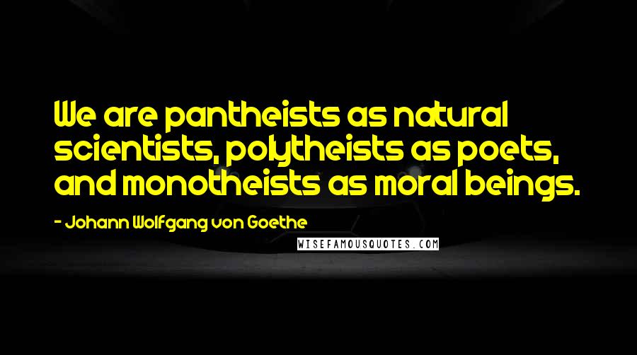 Johann Wolfgang Von Goethe Quotes: We are pantheists as natural scientists, polytheists as poets, and monotheists as moral beings.