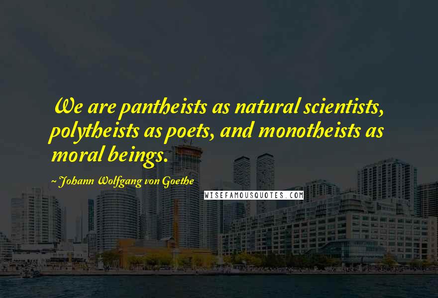 Johann Wolfgang Von Goethe Quotes: We are pantheists as natural scientists, polytheists as poets, and monotheists as moral beings.