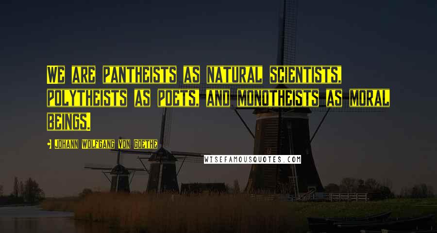 Johann Wolfgang Von Goethe Quotes: We are pantheists as natural scientists, polytheists as poets, and monotheists as moral beings.