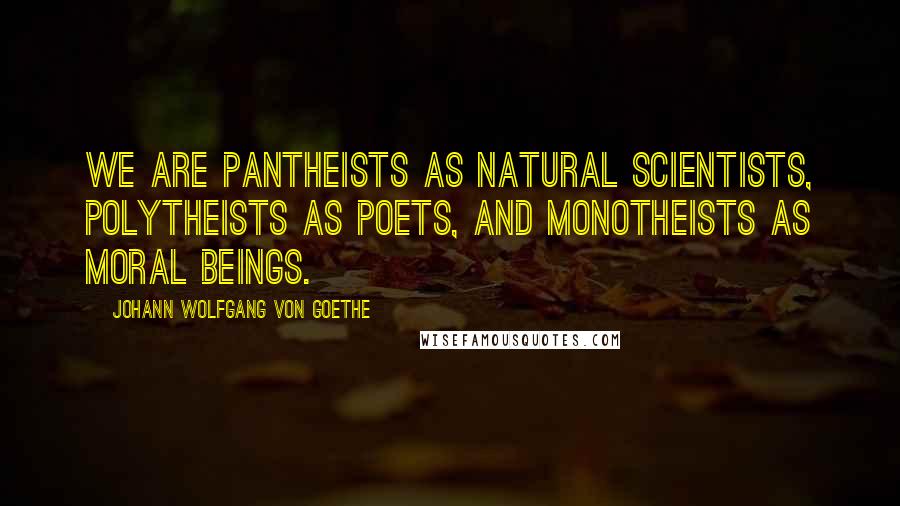 Johann Wolfgang Von Goethe Quotes: We are pantheists as natural scientists, polytheists as poets, and monotheists as moral beings.