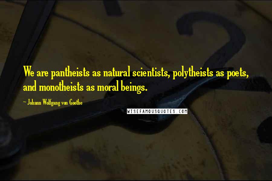 Johann Wolfgang Von Goethe Quotes: We are pantheists as natural scientists, polytheists as poets, and monotheists as moral beings.