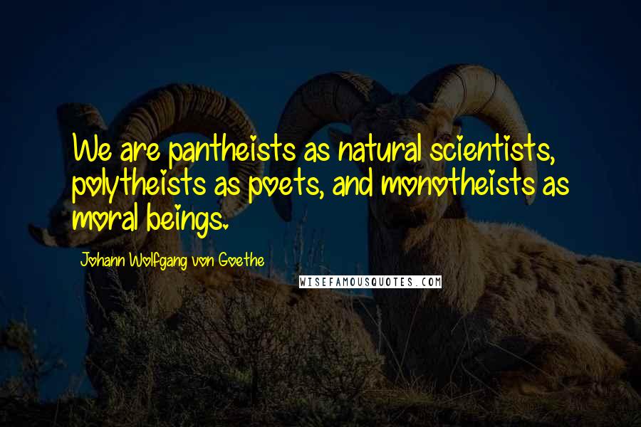 Johann Wolfgang Von Goethe Quotes: We are pantheists as natural scientists, polytheists as poets, and monotheists as moral beings.