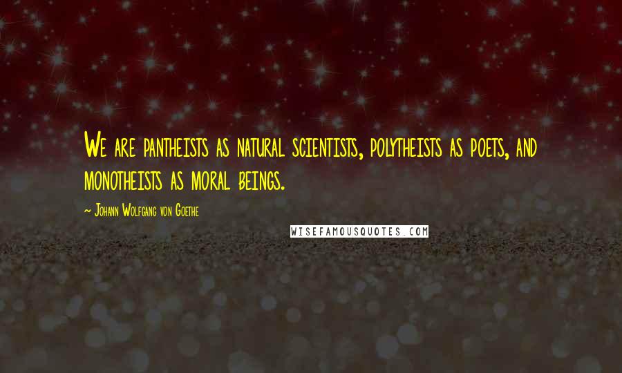 Johann Wolfgang Von Goethe Quotes: We are pantheists as natural scientists, polytheists as poets, and monotheists as moral beings.