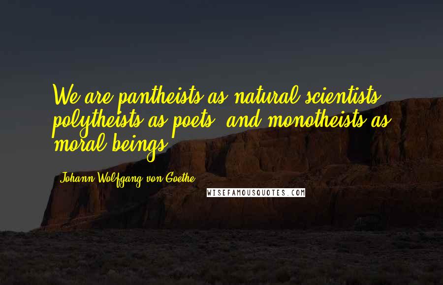 Johann Wolfgang Von Goethe Quotes: We are pantheists as natural scientists, polytheists as poets, and monotheists as moral beings.