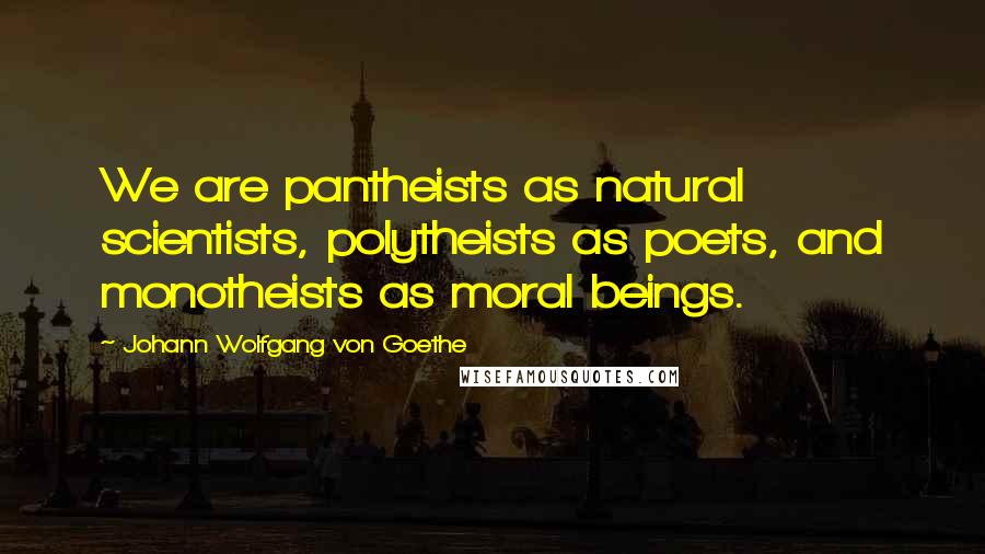 Johann Wolfgang Von Goethe Quotes: We are pantheists as natural scientists, polytheists as poets, and monotheists as moral beings.