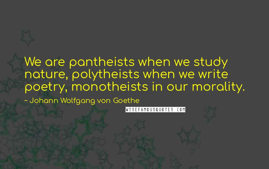 Johann Wolfgang Von Goethe Quotes: We are pantheists when we study nature, polytheists when we write poetry, monotheists in our morality.