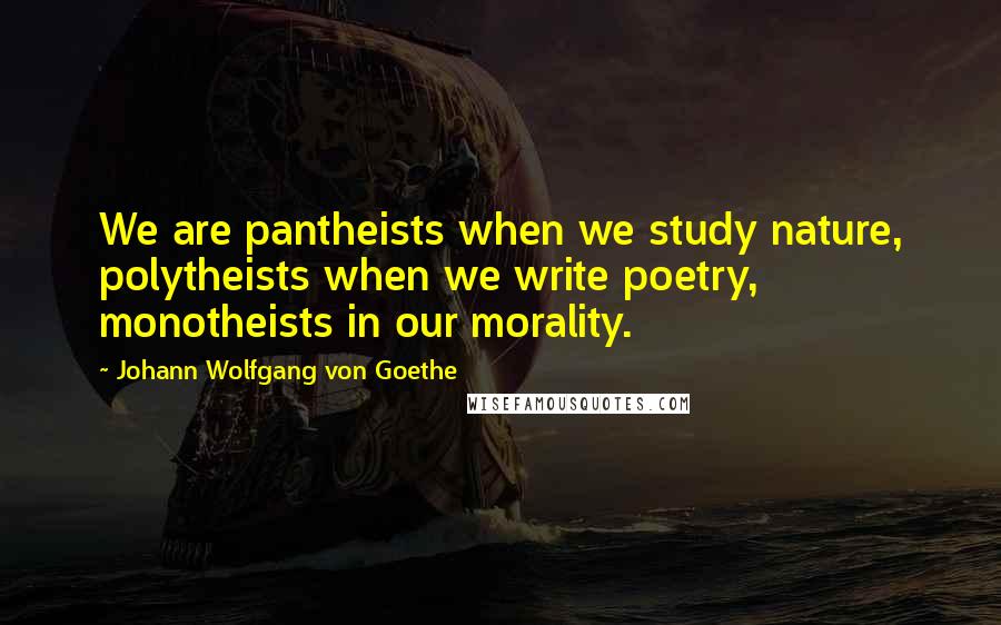 Johann Wolfgang Von Goethe Quotes: We are pantheists when we study nature, polytheists when we write poetry, monotheists in our morality.