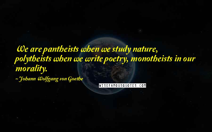 Johann Wolfgang Von Goethe Quotes: We are pantheists when we study nature, polytheists when we write poetry, monotheists in our morality.