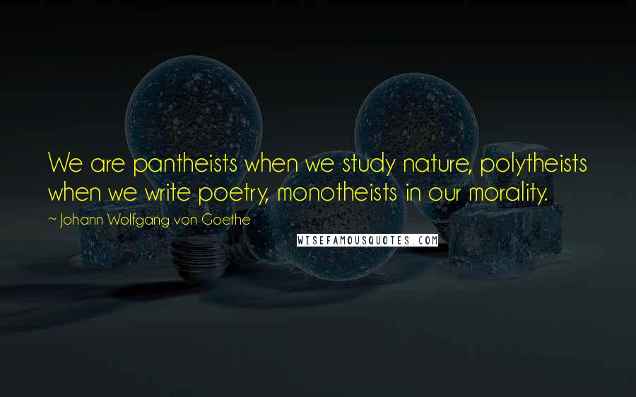 Johann Wolfgang Von Goethe Quotes: We are pantheists when we study nature, polytheists when we write poetry, monotheists in our morality.