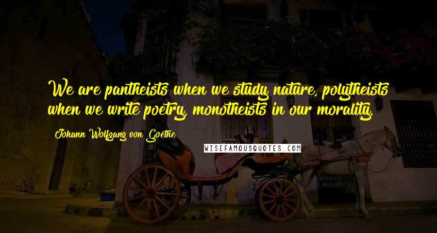 Johann Wolfgang Von Goethe Quotes: We are pantheists when we study nature, polytheists when we write poetry, monotheists in our morality.