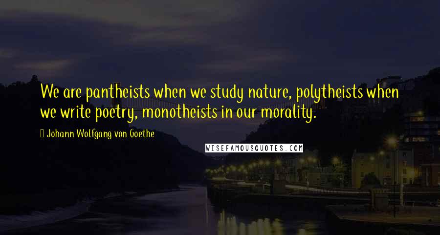 Johann Wolfgang Von Goethe Quotes: We are pantheists when we study nature, polytheists when we write poetry, monotheists in our morality.