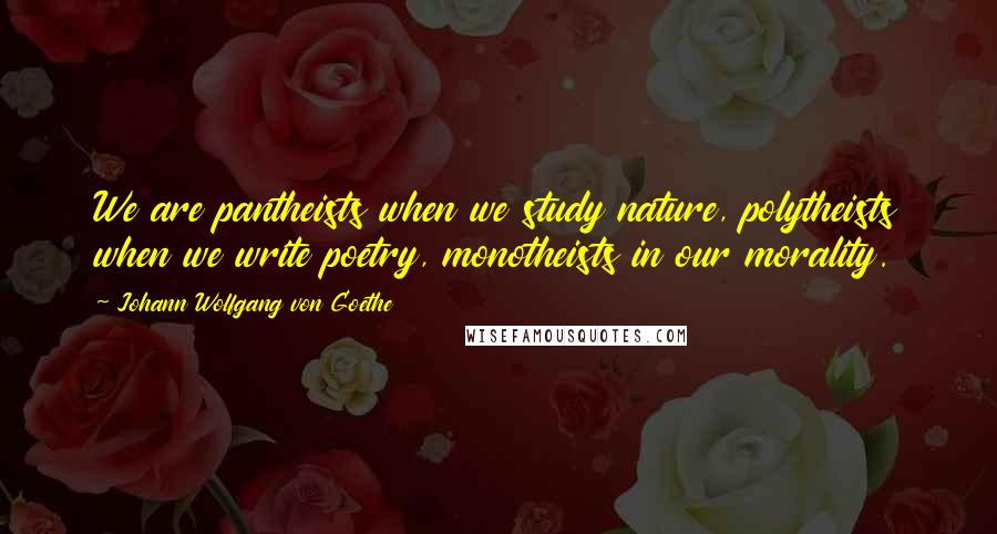 Johann Wolfgang Von Goethe Quotes: We are pantheists when we study nature, polytheists when we write poetry, monotheists in our morality.