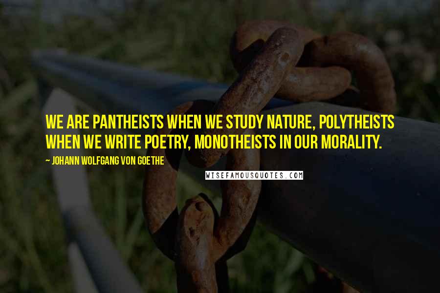 Johann Wolfgang Von Goethe Quotes: We are pantheists when we study nature, polytheists when we write poetry, monotheists in our morality.