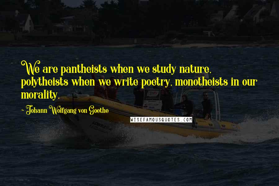 Johann Wolfgang Von Goethe Quotes: We are pantheists when we study nature, polytheists when we write poetry, monotheists in our morality.