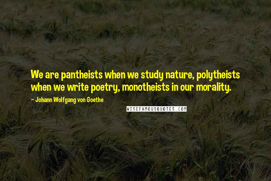 Johann Wolfgang Von Goethe Quotes: We are pantheists when we study nature, polytheists when we write poetry, monotheists in our morality.