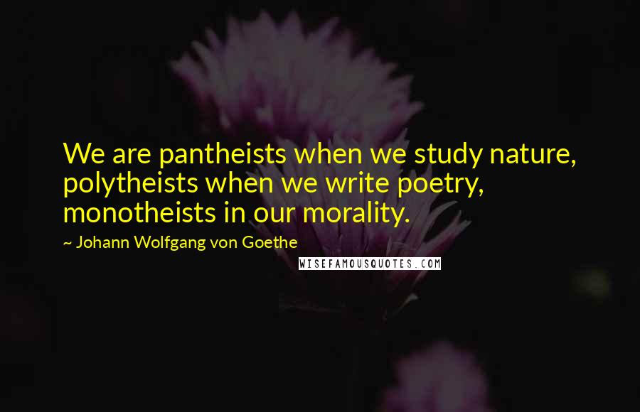 Johann Wolfgang Von Goethe Quotes: We are pantheists when we study nature, polytheists when we write poetry, monotheists in our morality.