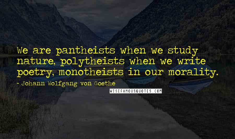 Johann Wolfgang Von Goethe Quotes: We are pantheists when we study nature, polytheists when we write poetry, monotheists in our morality.