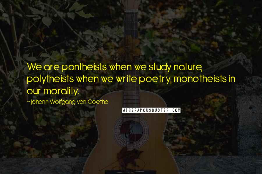 Johann Wolfgang Von Goethe Quotes: We are pantheists when we study nature, polytheists when we write poetry, monotheists in our morality.