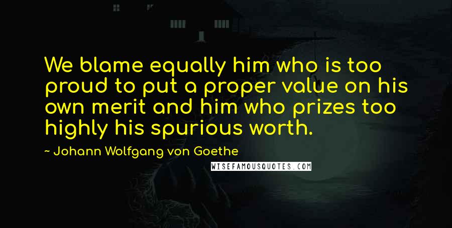 Johann Wolfgang Von Goethe Quotes: We blame equally him who is too proud to put a proper value on his own merit and him who prizes too highly his spurious worth.