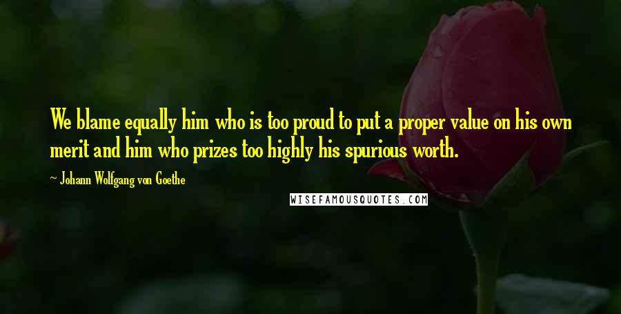 Johann Wolfgang Von Goethe Quotes: We blame equally him who is too proud to put a proper value on his own merit and him who prizes too highly his spurious worth.