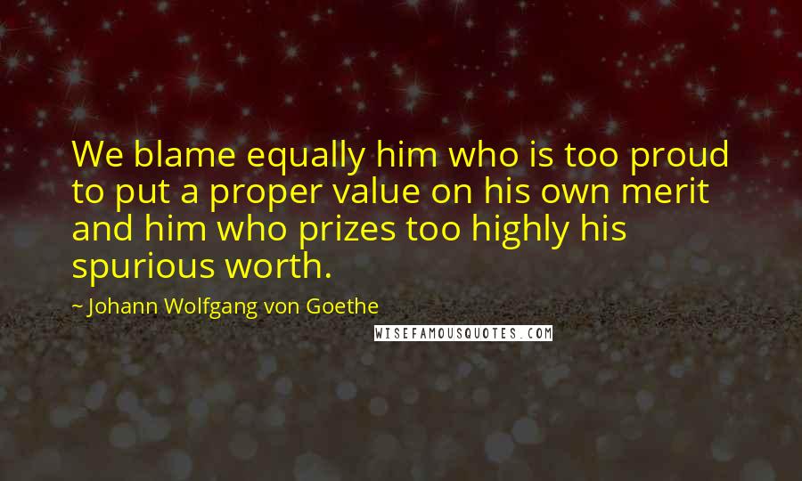 Johann Wolfgang Von Goethe Quotes: We blame equally him who is too proud to put a proper value on his own merit and him who prizes too highly his spurious worth.