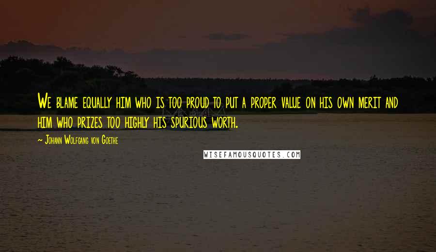 Johann Wolfgang Von Goethe Quotes: We blame equally him who is too proud to put a proper value on his own merit and him who prizes too highly his spurious worth.